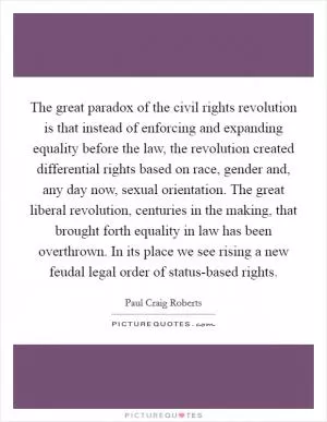The great paradox of the civil rights revolution is that instead of enforcing and expanding equality before the law, the revolution created differential rights based on race, gender and, any day now, sexual orientation. The great liberal revolution, centuries in the making, that brought forth equality in law has been overthrown. In its place we see rising a new feudal legal order of status-based rights Picture Quote #1