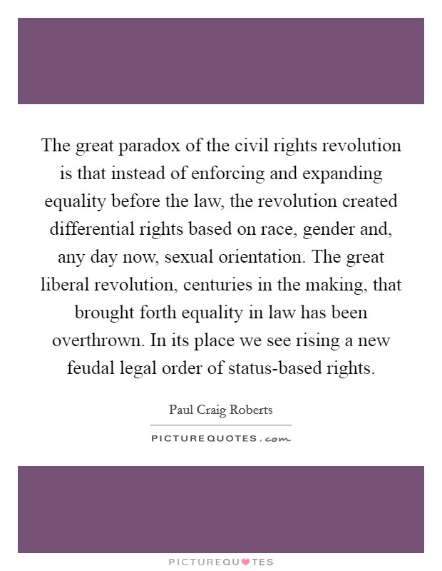 The great paradox of the civil rights revolution is that instead of enforcing and expanding equality before the law, the revolution created differential rights based on race, gender and, any day now, sexual orientation. The great liberal revolution, centuries in the making, that brought forth equality in law has been overthrown. In its place we see rising a new feudal legal order of status-based rights. Picture Quote #1