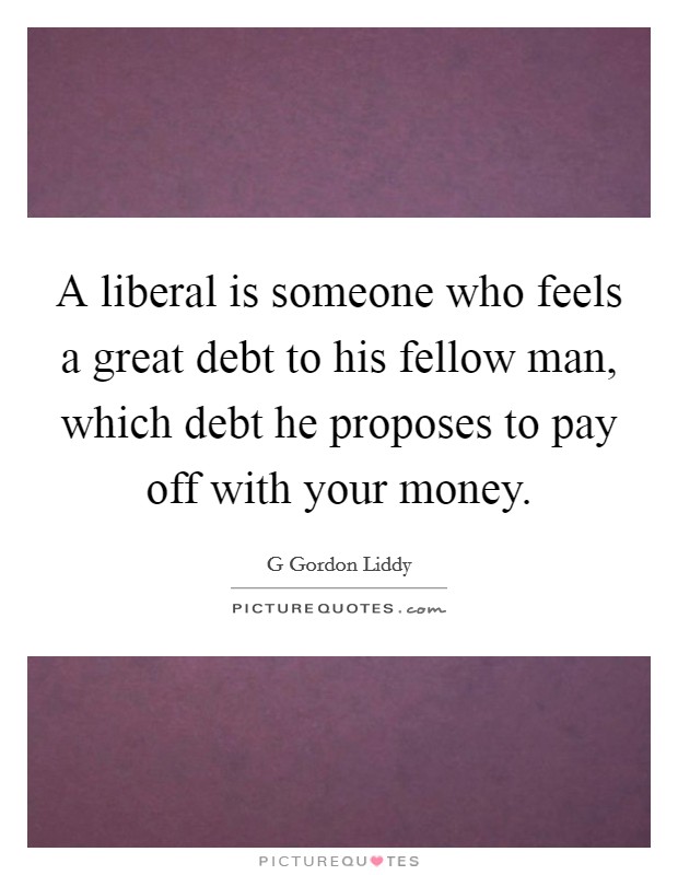 A liberal is someone who feels a great debt to his fellow man, which debt he proposes to pay off with your money. Picture Quote #1