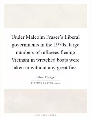 Under Malcolm Fraser’s Liberal governments in the 1970s, large numbers of refugees fleeing Vietnam in wretched boats were taken in without any great fuss Picture Quote #1