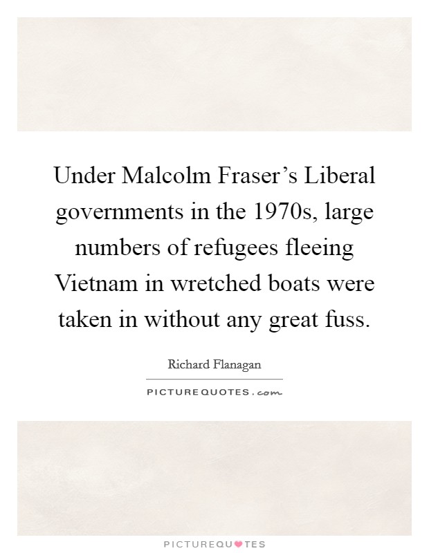 Under Malcolm Fraser's Liberal governments in the 1970s, large numbers of refugees fleeing Vietnam in wretched boats were taken in without any great fuss. Picture Quote #1