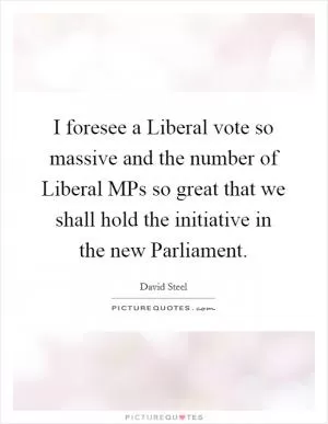 I foresee a Liberal vote so massive and the number of Liberal MPs so great that we shall hold the initiative in the new Parliament Picture Quote #1