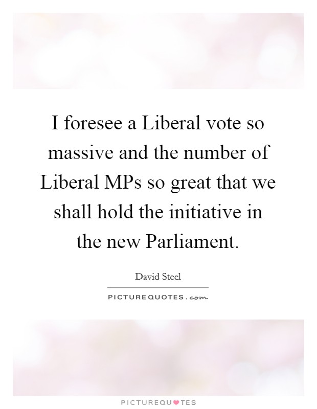 I foresee a Liberal vote so massive and the number of Liberal MPs so great that we shall hold the initiative in the new Parliament. Picture Quote #1