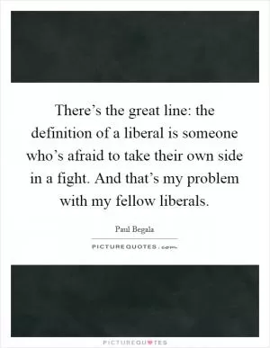 There’s the great line: the definition of a liberal is someone who’s afraid to take their own side in a fight. And that’s my problem with my fellow liberals Picture Quote #1