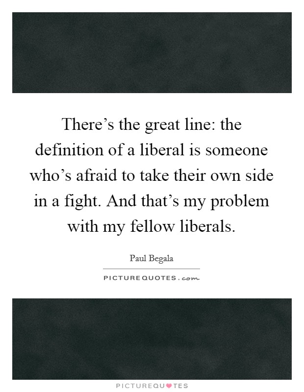 There's the great line: the definition of a liberal is someone who's afraid to take their own side in a fight. And that's my problem with my fellow liberals. Picture Quote #1