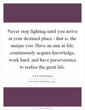 Never stop fighting until you arrive at your destined place - that is, the unique you. Have an aim in life, continuously acquire knowledge, work hard, and have perseverance to realise the great life Picture Quote #1