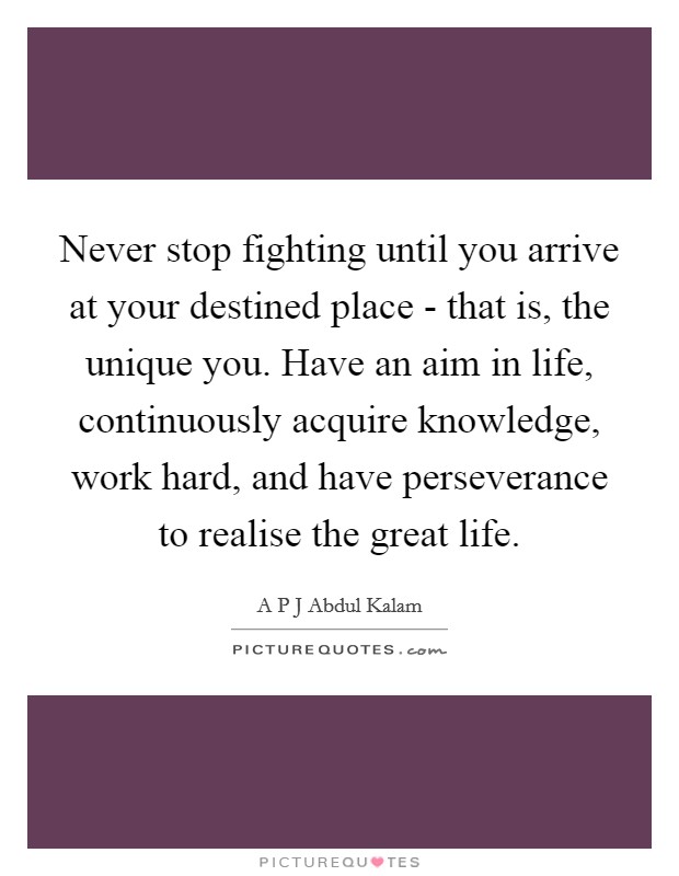 Never stop fighting until you arrive at your destined place - that is, the unique you. Have an aim in life, continuously acquire knowledge, work hard, and have perseverance to realise the great life. Picture Quote #1