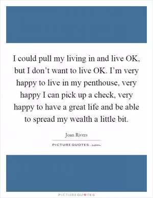 I could pull my living in and live OK, but I don’t want to live OK. I’m very happy to live in my penthouse, very happy I can pick up a check, very happy to have a great life and be able to spread my wealth a little bit Picture Quote #1