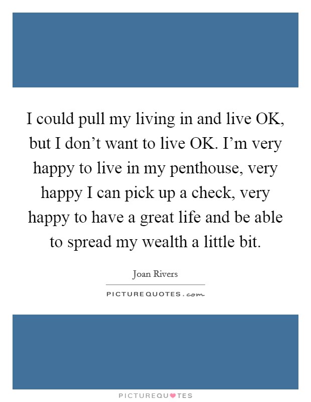 I could pull my living in and live OK, but I don't want to live OK. I'm very happy to live in my penthouse, very happy I can pick up a check, very happy to have a great life and be able to spread my wealth a little bit. Picture Quote #1