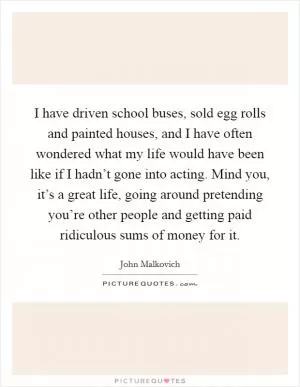 I have driven school buses, sold egg rolls and painted houses, and I have often wondered what my life would have been like if I hadn’t gone into acting. Mind you, it’s a great life, going around pretending you’re other people and getting paid ridiculous sums of money for it Picture Quote #1
