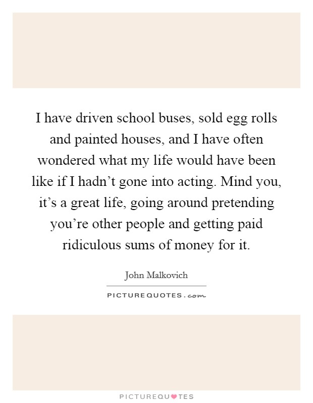 I have driven school buses, sold egg rolls and painted houses, and I have often wondered what my life would have been like if I hadn't gone into acting. Mind you, it's a great life, going around pretending you're other people and getting paid ridiculous sums of money for it. Picture Quote #1