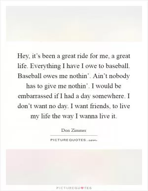 Hey, it’s been a great ride for me, a great life. Everything I have I owe to baseball. Baseball owes me nothin’. Ain’t nobody has to give me nothin’. I would be embarrassed if I had a day somewhere. I don’t want no day. I want friends, to live my life the way I wanna live it Picture Quote #1