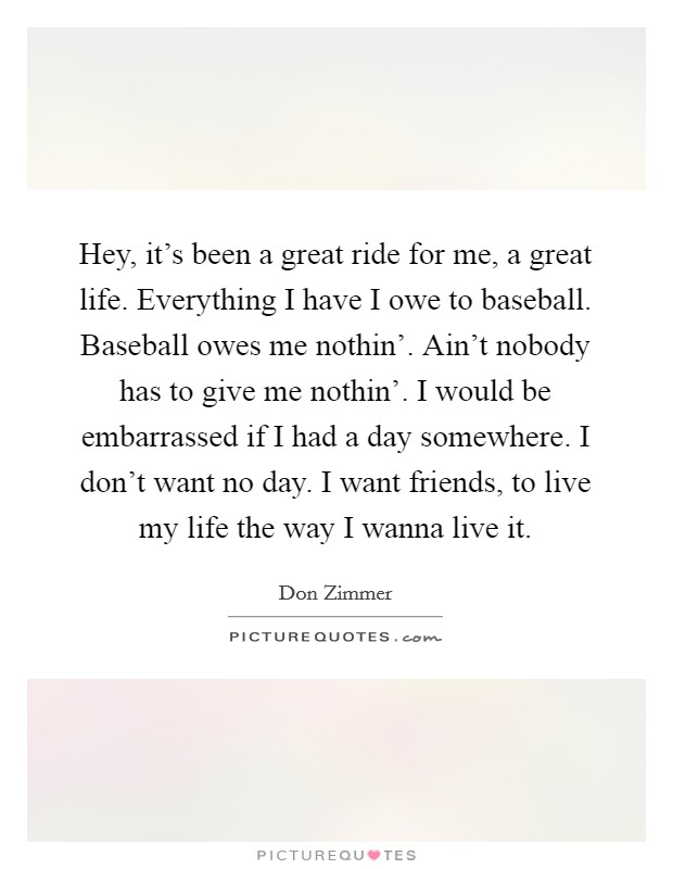 Hey, it's been a great ride for me, a great life. Everything I have I owe to baseball. Baseball owes me nothin'. Ain't nobody has to give me nothin'. I would be embarrassed if I had a day somewhere. I don't want no day. I want friends, to live my life the way I wanna live it. Picture Quote #1