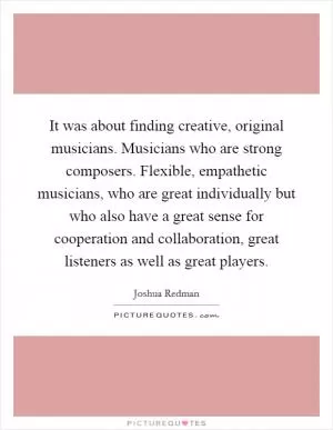 It was about finding creative, original musicians. Musicians who are strong composers. Flexible, empathetic musicians, who are great individually but who also have a great sense for cooperation and collaboration, great listeners as well as great players Picture Quote #1