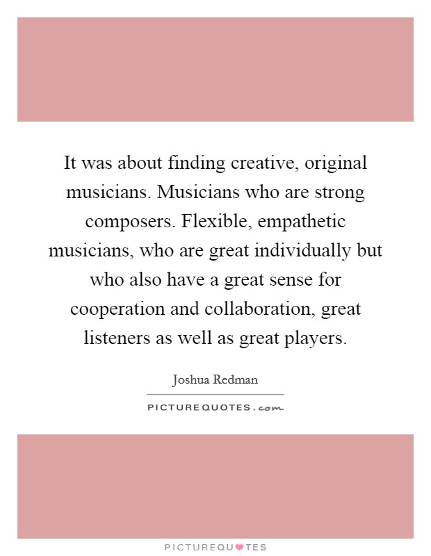 It was about finding creative, original musicians. Musicians who are strong composers. Flexible, empathetic musicians, who are great individually but who also have a great sense for cooperation and collaboration, great listeners as well as great players. Picture Quote #1
