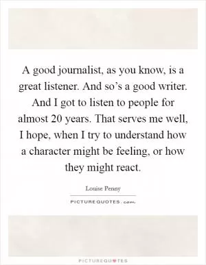 A good journalist, as you know, is a great listener. And so’s a good writer. And I got to listen to people for almost 20 years. That serves me well, I hope, when I try to understand how a character might be feeling, or how they might react Picture Quote #1