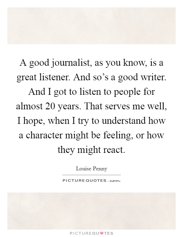 A good journalist, as you know, is a great listener. And so's a good writer. And I got to listen to people for almost 20 years. That serves me well, I hope, when I try to understand how a character might be feeling, or how they might react. Picture Quote #1
