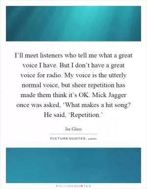 I’ll meet listeners who tell me what a great voice I have. But I don’t have a great voice for radio. My voice is the utterly normal voice, but sheer repetition has made them think it’s OK. Mick Jagger once was asked, ‘What makes a hit song? He said, ‘Repetition.’ Picture Quote #1
