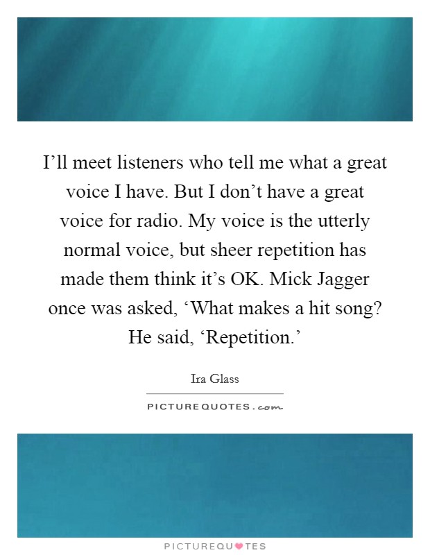 I'll meet listeners who tell me what a great voice I have. But I don't have a great voice for radio. My voice is the utterly normal voice, but sheer repetition has made them think it's OK. Mick Jagger once was asked, ‘What makes a hit song? He said, ‘Repetition.' Picture Quote #1