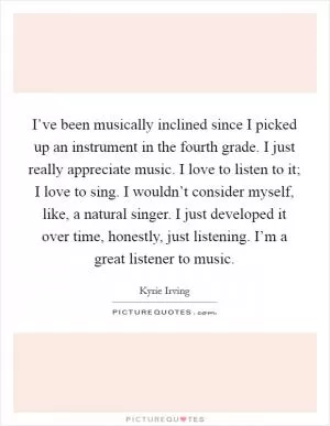 I’ve been musically inclined since I picked up an instrument in the fourth grade. I just really appreciate music. I love to listen to it; I love to sing. I wouldn’t consider myself, like, a natural singer. I just developed it over time, honestly, just listening. I’m a great listener to music Picture Quote #1