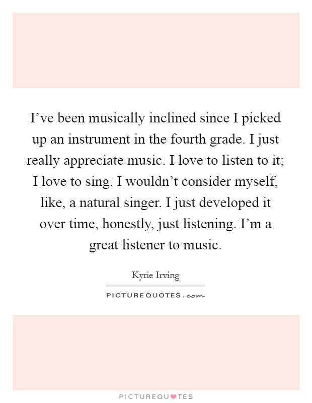 I've been musically inclined since I picked up an instrument in the fourth grade. I just really appreciate music. I love to listen to it; I love to sing. I wouldn't consider myself, like, a natural singer. I just developed it over time, honestly, just listening. I'm a great listener to music. Picture Quote #1