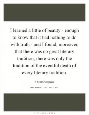 I learned a little of beauty - enough to know that it had nothing to do with truth - and I found, moreover, that there was no great literary tradition; there was only the tradition of the eventful death of every literary tradition Picture Quote #1
