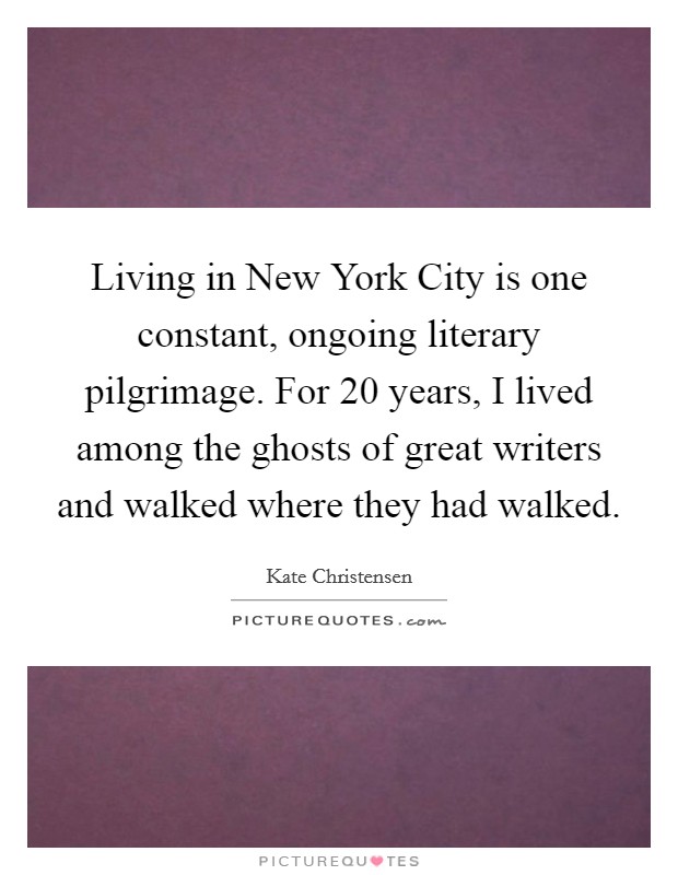 Living in New York City is one constant, ongoing literary pilgrimage. For 20 years, I lived among the ghosts of great writers and walked where they had walked. Picture Quote #1