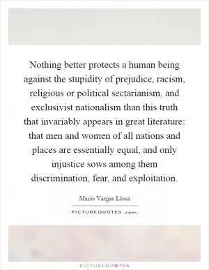 Nothing better protects a human being against the stupidity of prejudice, racism, religious or political sectarianism, and exclusivist nationalism than this truth that invariably appears in great literature: that men and women of all nations and places are essentially equal, and only injustice sows among them discrimination, fear, and exploitation Picture Quote #1