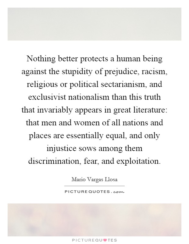 Nothing better protects a human being against the stupidity of prejudice, racism, religious or political sectarianism, and exclusivist nationalism than this truth that invariably appears in great literature: that men and women of all nations and places are essentially equal, and only injustice sows among them discrimination, fear, and exploitation. Picture Quote #1