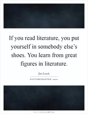 If you read literature, you put yourself in somebody else’s shoes. You learn from great figures in literature Picture Quote #1