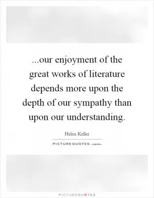 ...our enjoyment of the great works of literature depends more upon the depth of our sympathy than upon our understanding Picture Quote #1