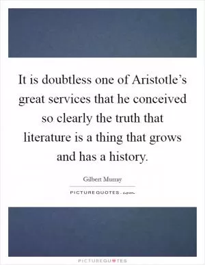 It is doubtless one of Aristotle’s great services that he conceived so clearly the truth that literature is a thing that grows and has a history Picture Quote #1