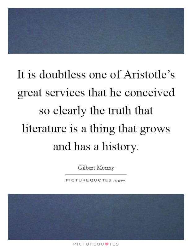 It is doubtless one of Aristotle's great services that he conceived so clearly the truth that literature is a thing that grows and has a history. Picture Quote #1