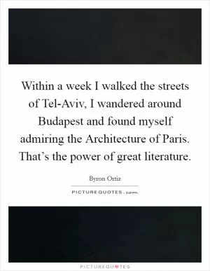 Within a week I walked the streets of Tel-Aviv, I wandered around Budapest and found myself admiring the Architecture of Paris. That’s the power of great literature Picture Quote #1