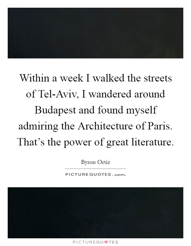 Within a week I walked the streets of Tel-Aviv, I wandered around Budapest and found myself admiring the Architecture of Paris. That's the power of great literature. Picture Quote #1