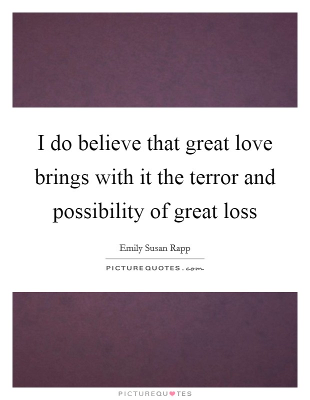 I do believe that great love brings with it the terror and possibility of great loss Picture Quote #1