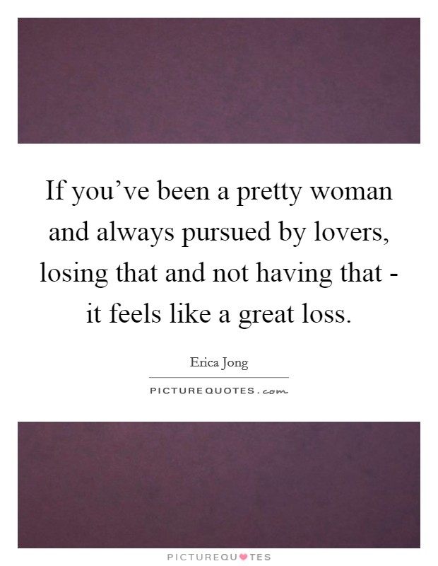 If you've been a pretty woman and always pursued by lovers, losing that and not having that - it feels like a great loss. Picture Quote #1
