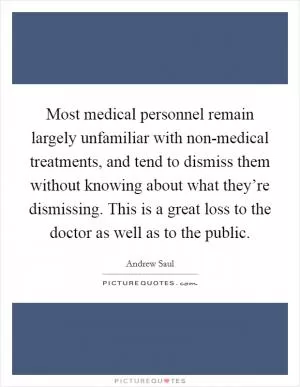 Most medical personnel remain largely unfamiliar with non-medical treatments, and tend to dismiss them without knowing about what they’re dismissing. This is a great loss to the doctor as well as to the public Picture Quote #1