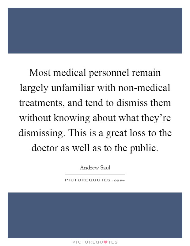 Most medical personnel remain largely unfamiliar with non-medical treatments, and tend to dismiss them without knowing about what they're dismissing. This is a great loss to the doctor as well as to the public. Picture Quote #1