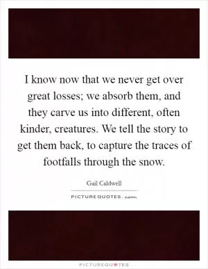 I know now that we never get over great losses; we absorb them, and they carve us into different, often kinder, creatures. We tell the story to get them back, to capture the traces of footfalls through the snow Picture Quote #1