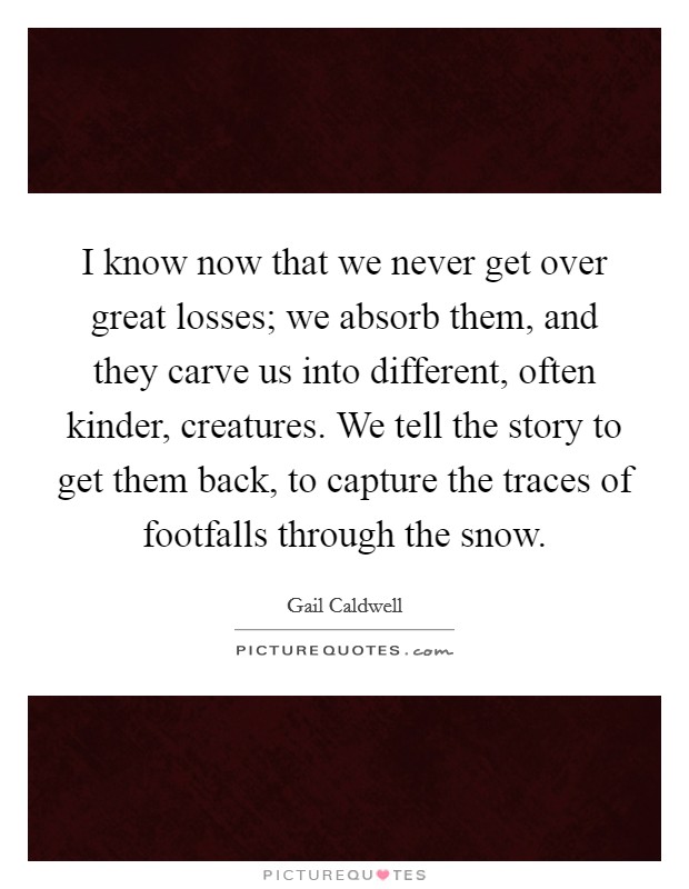 I know now that we never get over great losses; we absorb them, and they carve us into different, often kinder, creatures. We tell the story to get them back, to capture the traces of footfalls through the snow. Picture Quote #1