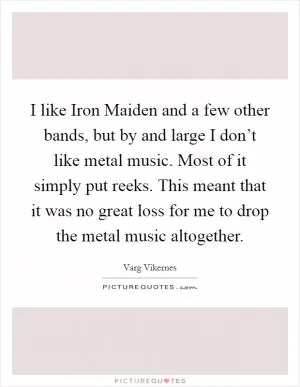 I like Iron Maiden and a few other bands, but by and large I don’t like metal music. Most of it simply put reeks. This meant that it was no great loss for me to drop the metal music altogether Picture Quote #1