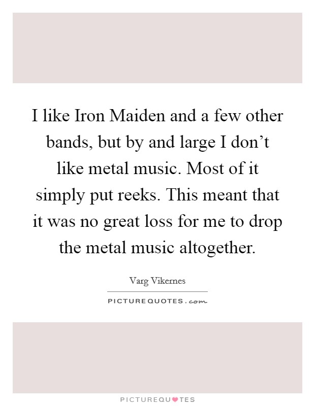I like Iron Maiden and a few other bands, but by and large I don't like metal music. Most of it simply put reeks. This meant that it was no great loss for me to drop the metal music altogether. Picture Quote #1