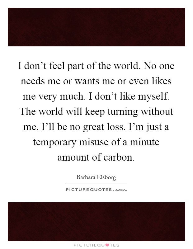 I don't feel part of the world. No one needs me or wants me or even likes me very much. I don't like myself. The world will keep turning without me. I'll be no great loss. I'm just a temporary misuse of a minute amount of carbon. Picture Quote #1