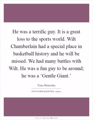 He was a terrific guy. It is a great loss to the sports world. Wilt Chamberlain had a special place in basketball history and he will be missed. We had many battles with Wilt. He was a fun guy to be around; he was a ‘Gentle Giant.’ Picture Quote #1