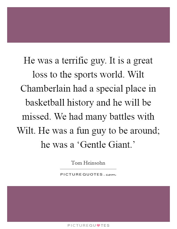 He was a terrific guy. It is a great loss to the sports world. Wilt Chamberlain had a special place in basketball history and he will be missed. We had many battles with Wilt. He was a fun guy to be around; he was a ‘Gentle Giant.' Picture Quote #1