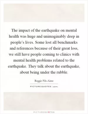 The impact of the earthquake on mental health was huge and unimaginably deep in people’s lives. Some lost all benchmarks and references because of their great loss, we still have people coming to clinics with mental health problems related to the earthquake. They talk about the earthquake, about being under the rubble Picture Quote #1