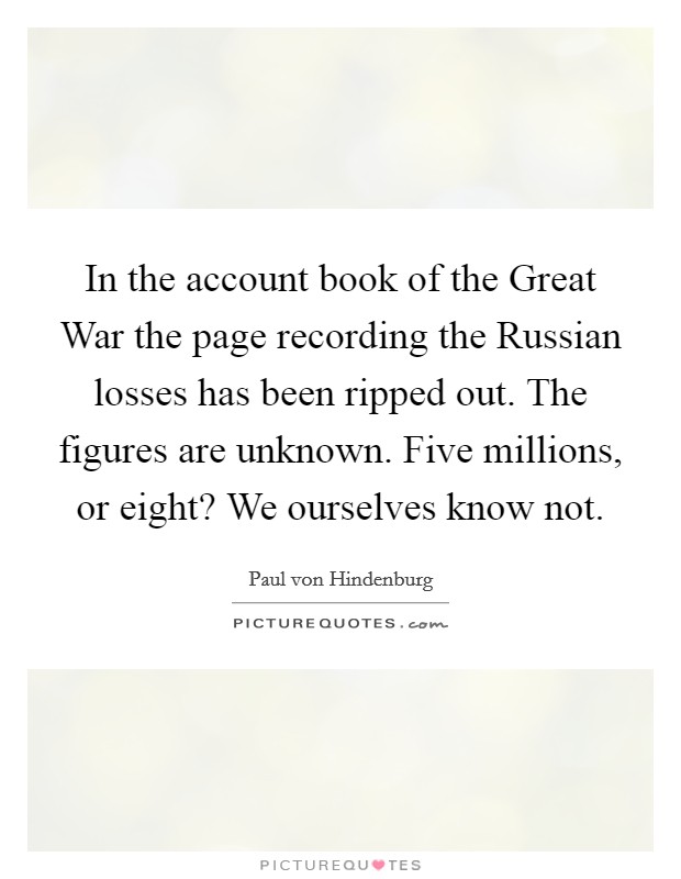 In the account book of the Great War the page recording the Russian losses has been ripped out. The figures are unknown. Five millions, or eight? We ourselves know not. Picture Quote #1