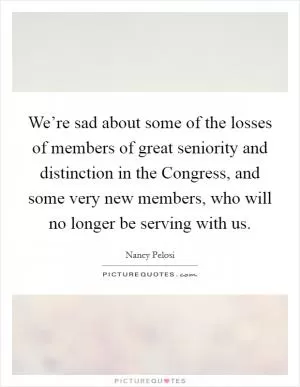 We’re sad about some of the losses of members of great seniority and distinction in the Congress, and some very new members, who will no longer be serving with us Picture Quote #1