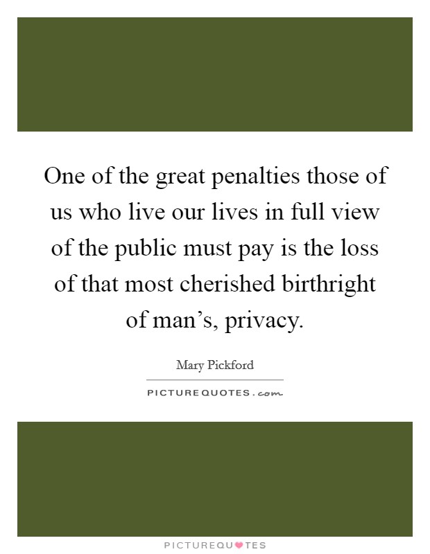One of the great penalties those of us who live our lives in full view of the public must pay is the loss of that most cherished birthright of man's, privacy. Picture Quote #1